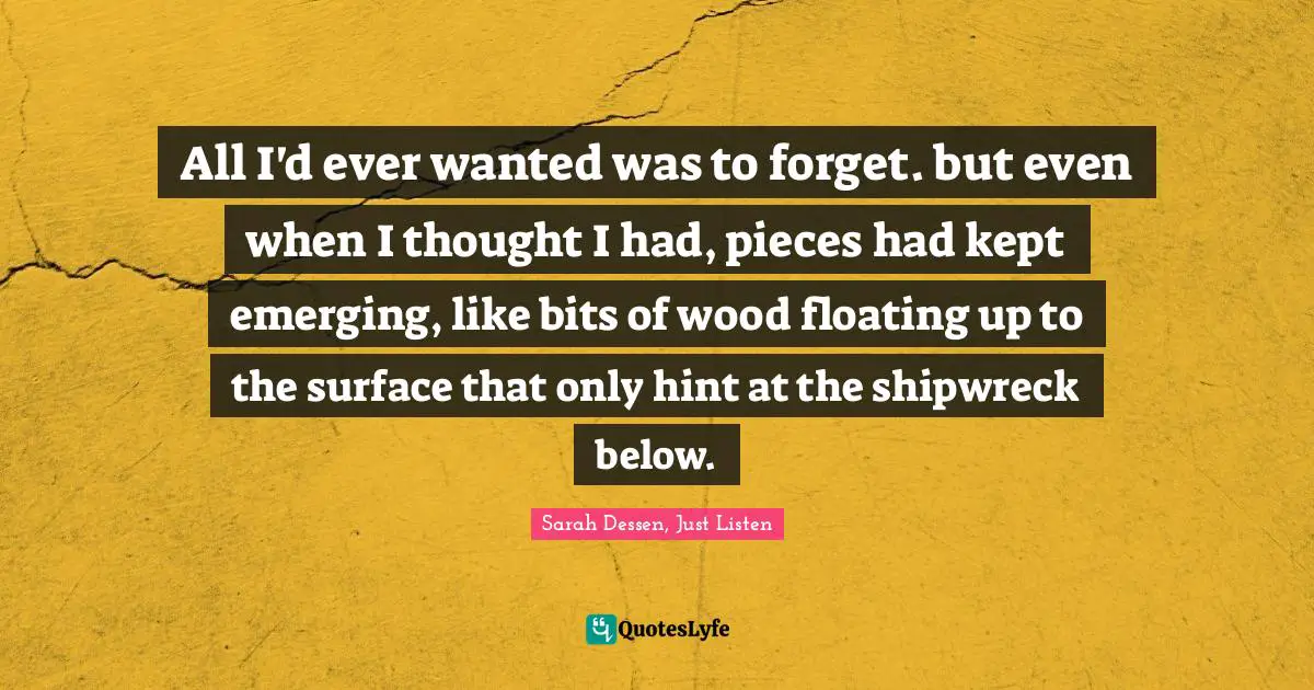Quotes Quotes: "All I'd ever wanted was to forget. but even when I thought I had, pieces had kept emerging, like bits of wood floating up to the surface that only hint at the shipwreck below."