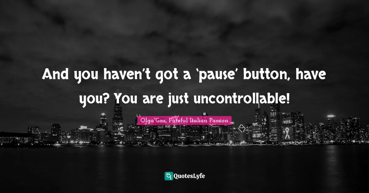 And you haven’t got a ‘pause’ button, have you? You are just uncontrollable!