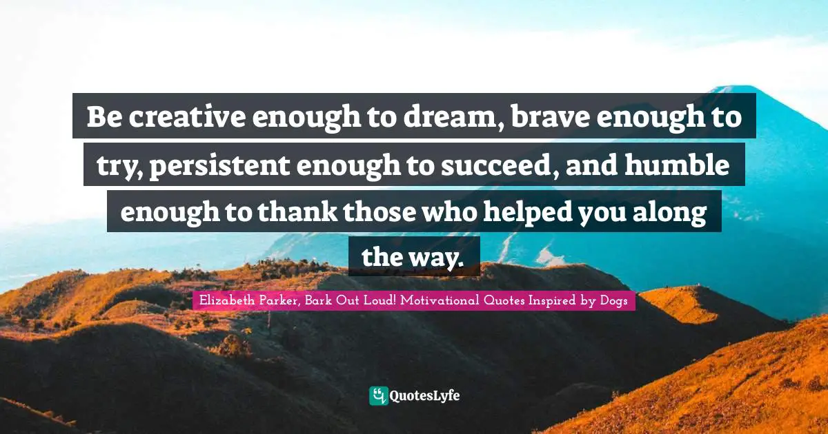 Be creative enough to dream, brave enough to try, persistent enough to succeed, and humble enough to thank those who helped you along the way.