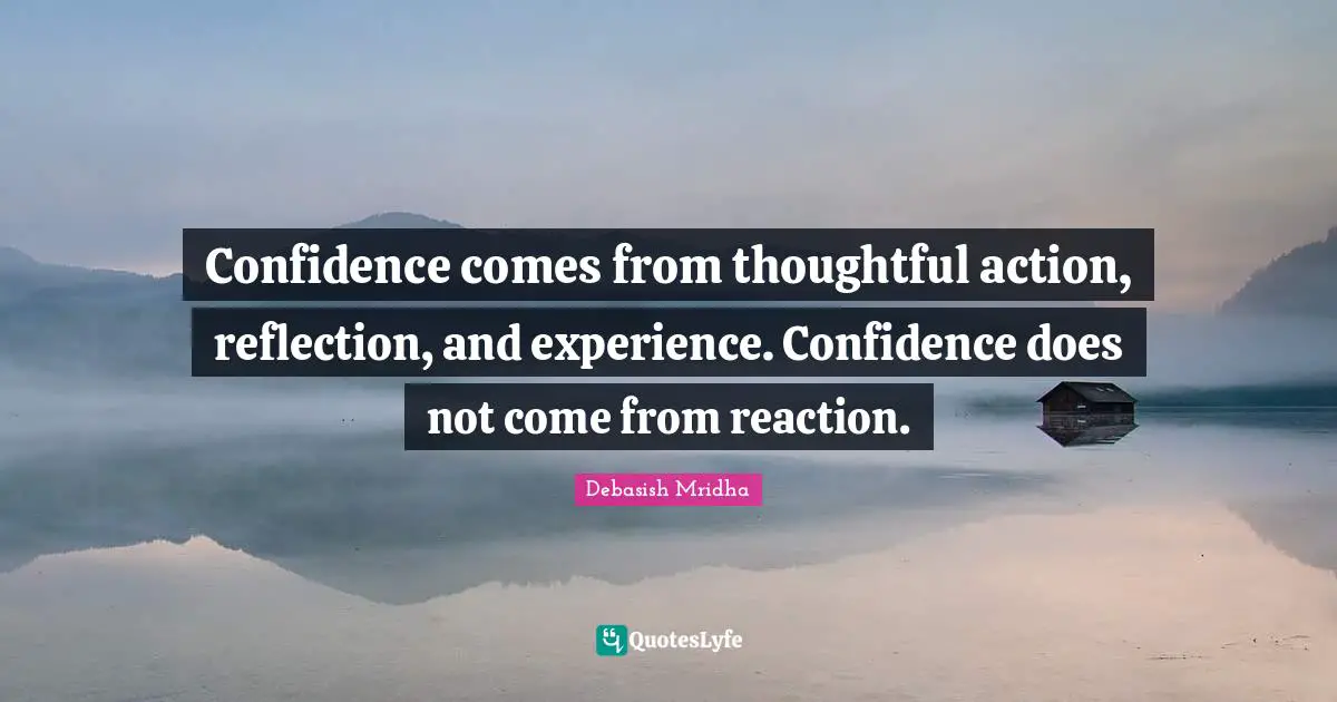 Confidence comes from thoughtful action, reflection, and experience. Confidence does not come from reaction.