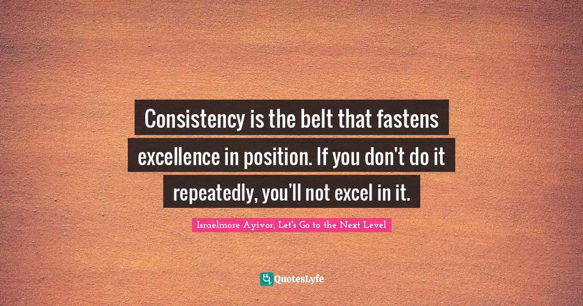 Israelmore Ayivor, Let's Go To The Next Level Quotes: "Consistency is the belt that fastens excellence in position. If you don't do it repeatedly, you'll not excel in it."