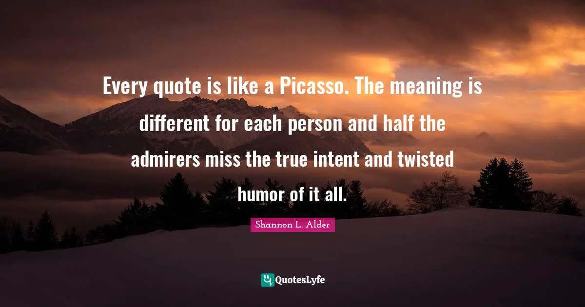 Every quote is like a Picasso. The meaning is different for each person and half the admirers miss the true intent and twisted humor of it all.