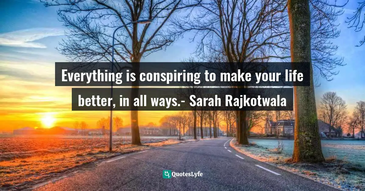 Everything is conspiring to make your life better, in all ways.- Sarah Rajkotwala