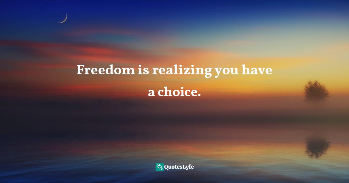 Freedom is realizing you have a choice.