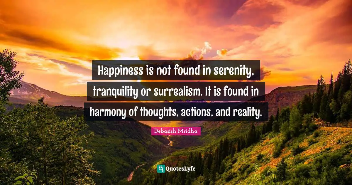 Happiness is not found in serenity, tranquility or surrealism. It is found in harmony of thoughts, actions, and reality.