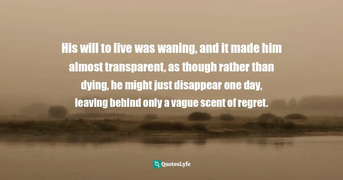 His will to live was waning, and it made him almost transparent, as though rather than dying, he might just disappear one day, leaving behind only a vague scent of regret.