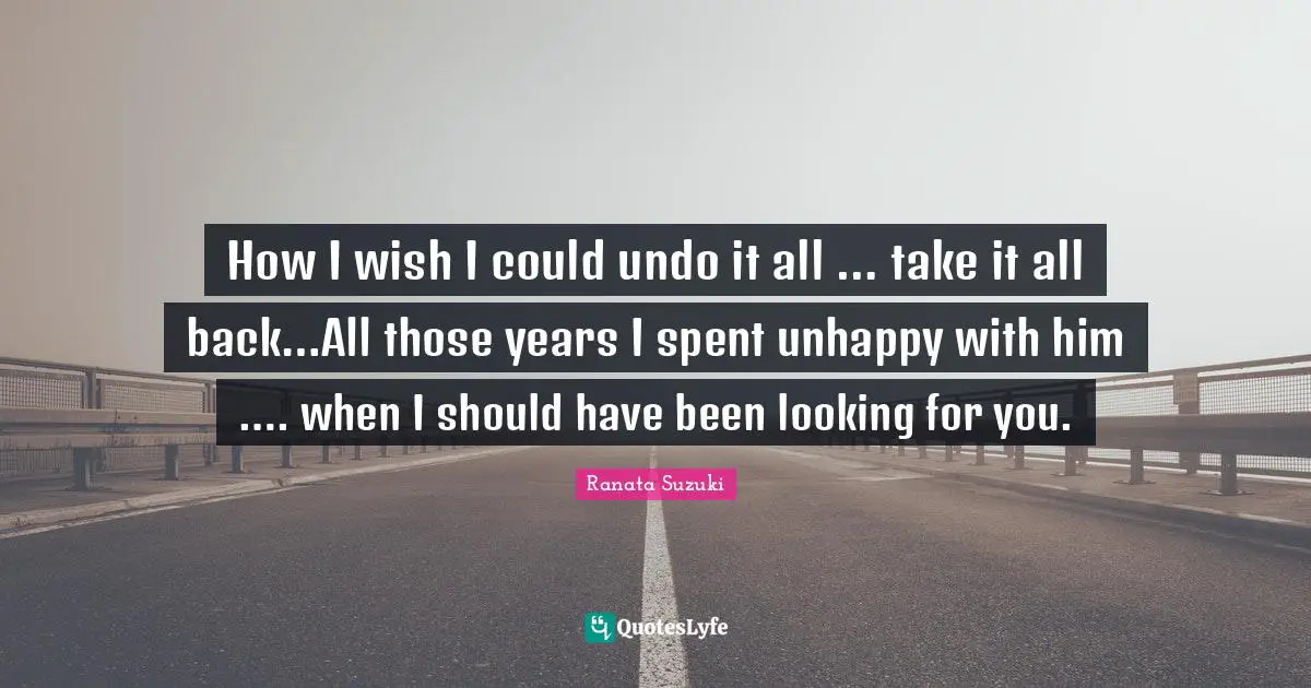 Ranata Suzuki Quotes: How I wish I could undo it all … take it all back…All those years I spent unhappy with him …. when I should have been looking for you.