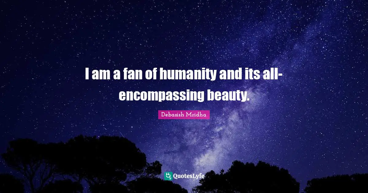 I am a fan of humanity and its all-encompassing beauty.