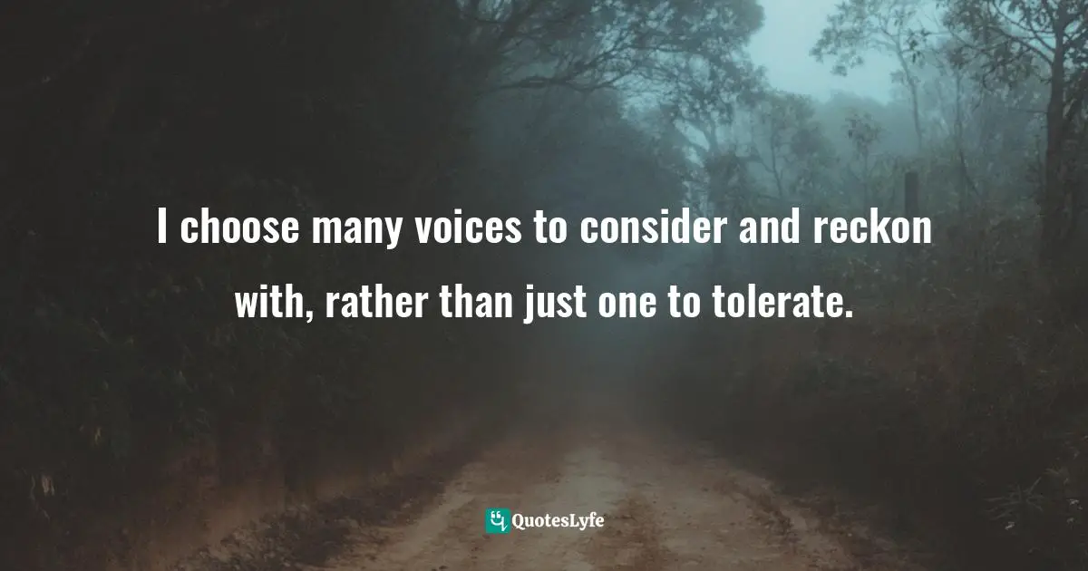 I choose many voices to consider and reckon with, rather than just one to tolerate.
