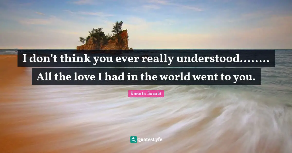 Ranata Suzuki Quotes: I don’t think you ever really understood….…. All the love I had in the world went to you.