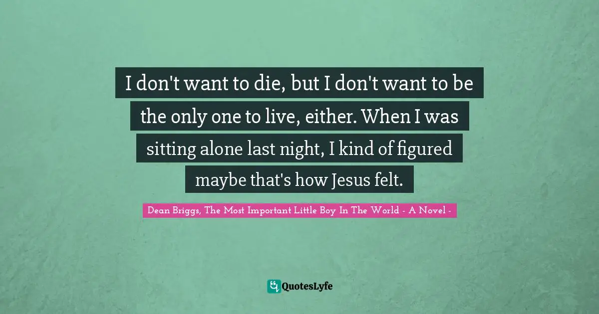 I don't want to die, but I don't want to be the only one to live, either. When I was sitting alone last night, I kind of figured maybe that's how Jesus felt.