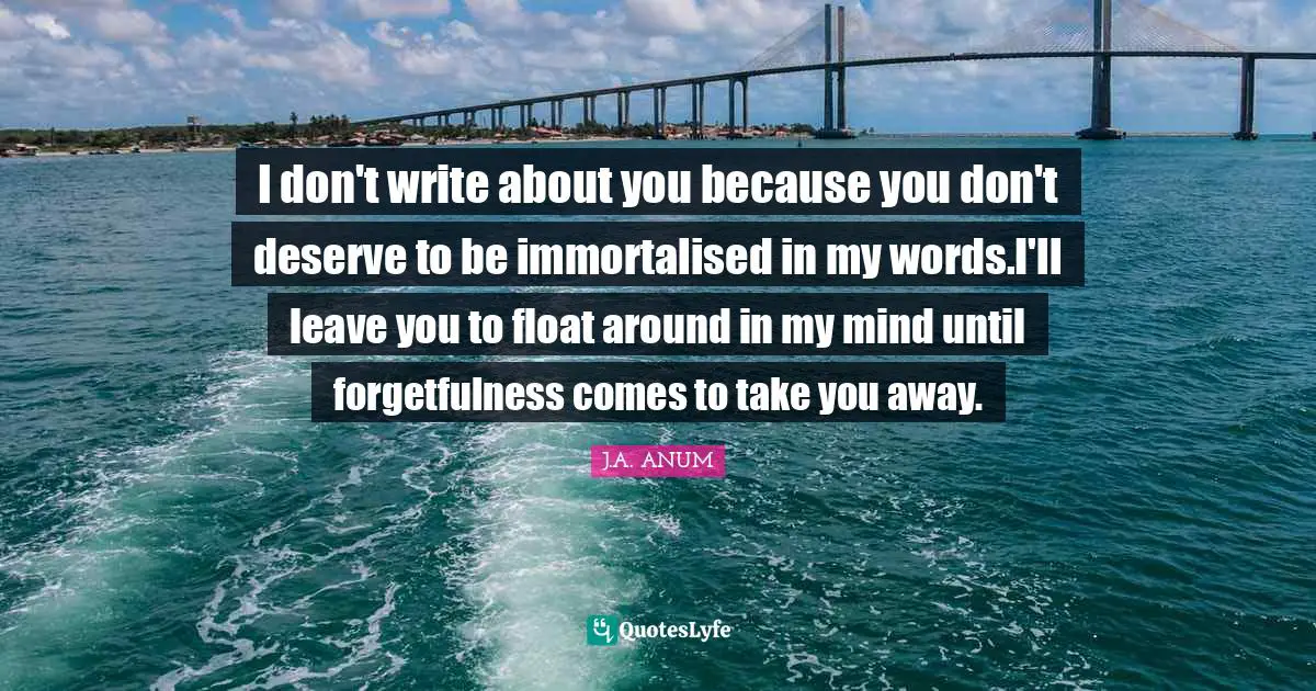 I don't write about you because you don't deserve to be immortalised in my words.I'll leave you to float around in my mind until forgetfulness comes to take you away.