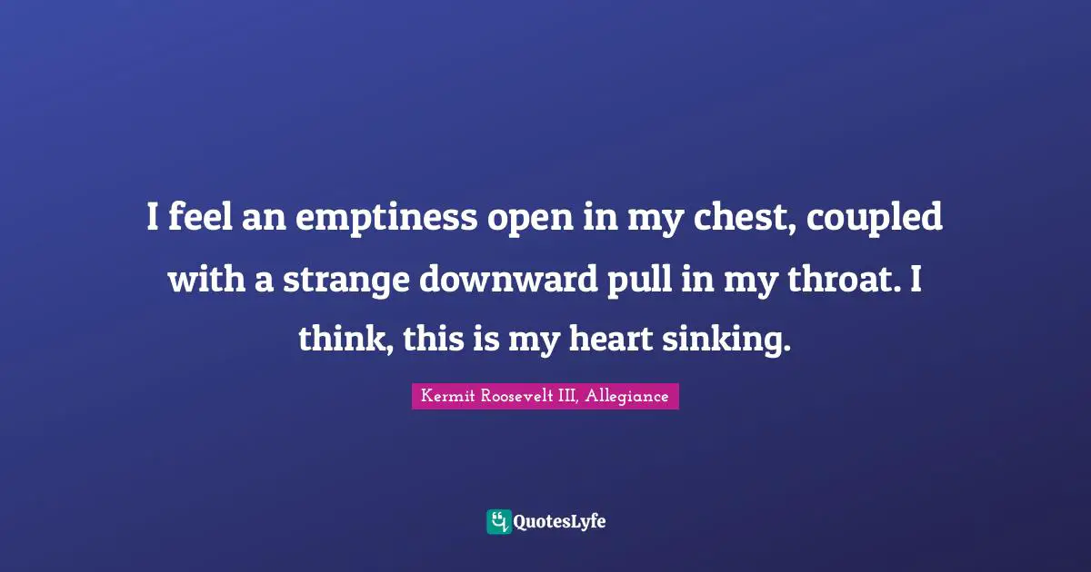 I feel an emptiness open in my chest, coupled with a strange downward pull in my throat. I think, this is my heart sinking.