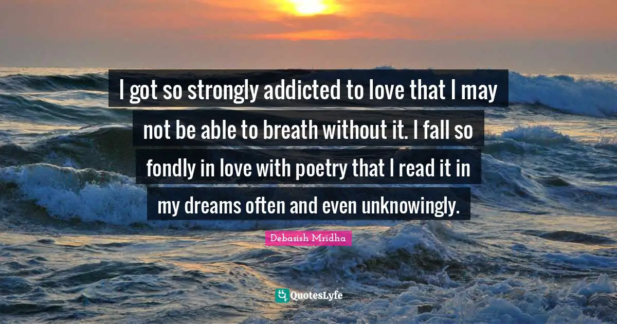 I got so strongly addicted to love that I may not be able to breath without it. I fall so fondly in love with poetry that I read it in my dreams often and even unknowingly.