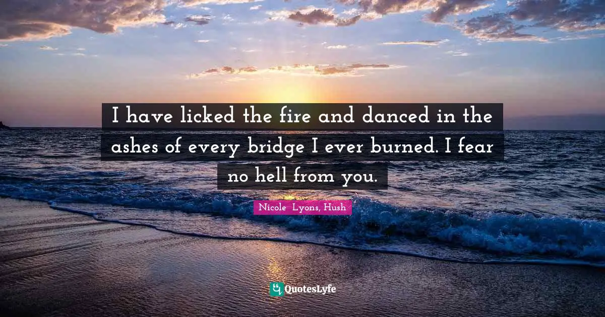 I have licked the fire and danced in the ashes of every bridge I ever burned. I fear no hell from you.