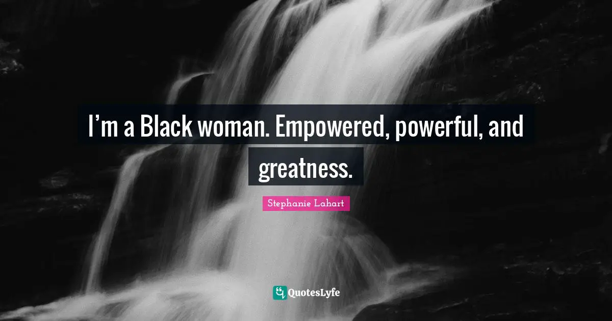 I’m a Black woman. Empowered, powerful, and greatness.