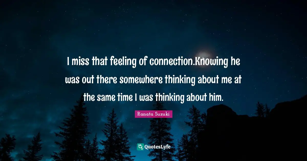 Ranata Suzuki Quotes: I miss that feeling of connection.Knowing he was out there somewhere thinking about me at the same time I was thinking about him.