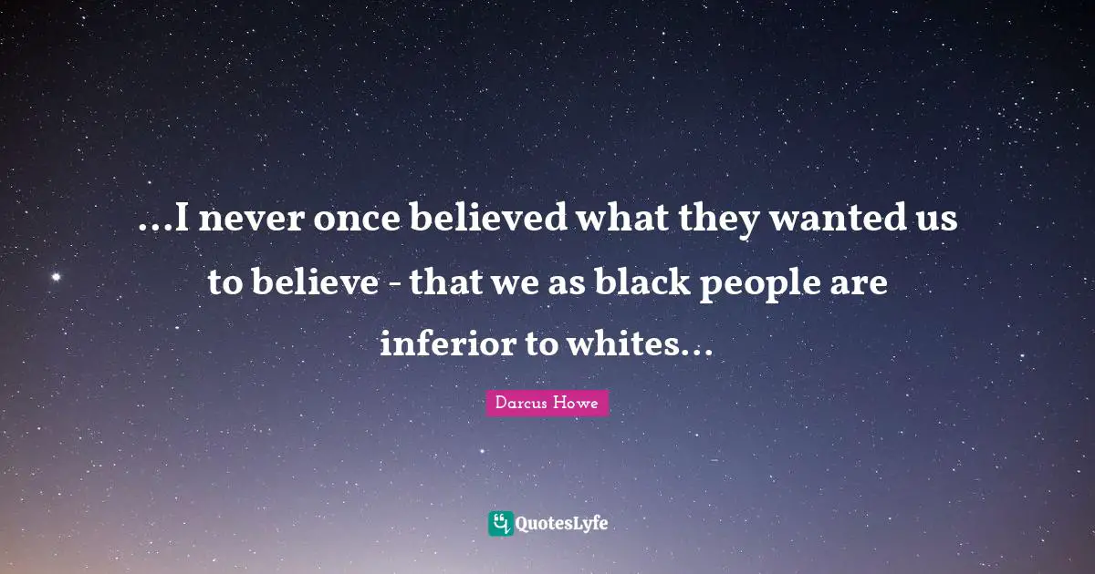 ...I never once believed what they wanted us to believe - that we as black people are inferior to whites...