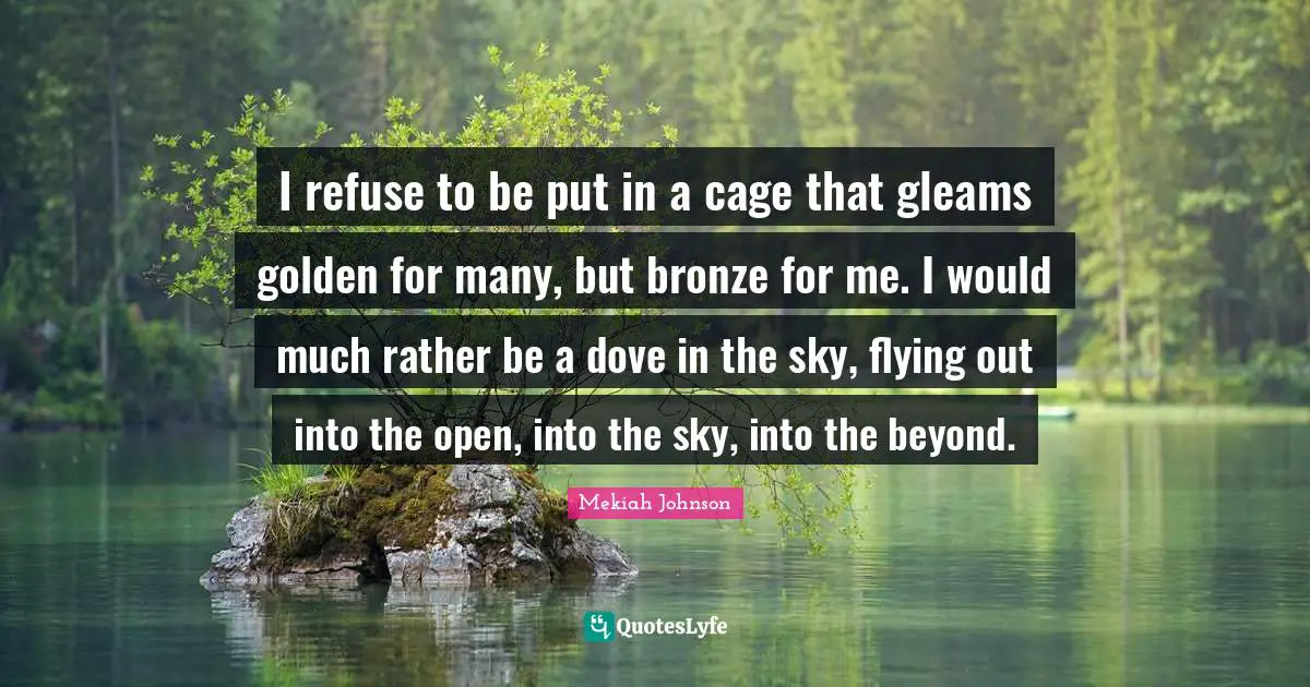 Caged Quotes: "I refuse to be put in a cage that gleams golden for many, but bronze for me. I would much rather be a dove in the sky, flying out into the open, into the sky, into the beyond."