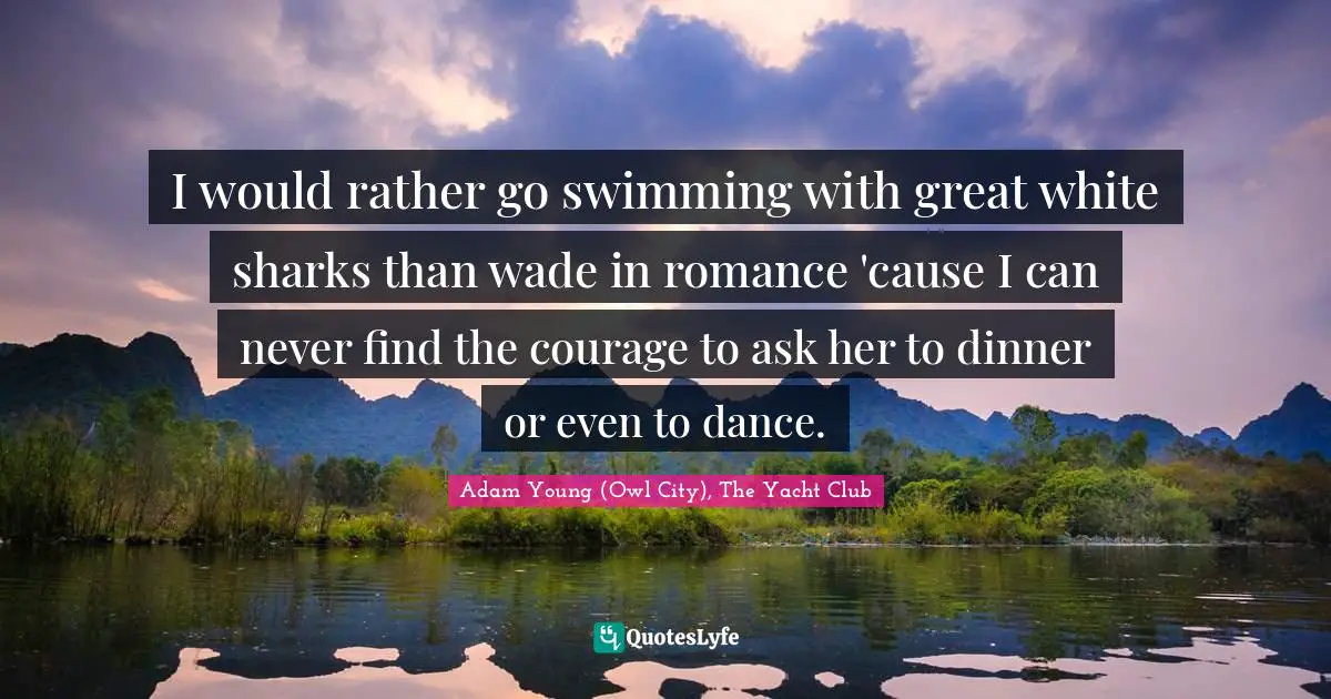 I would rather go swimming with great white sharks than wade in romance 'cause I can never find the courage to ask her to dinner or even to dance.