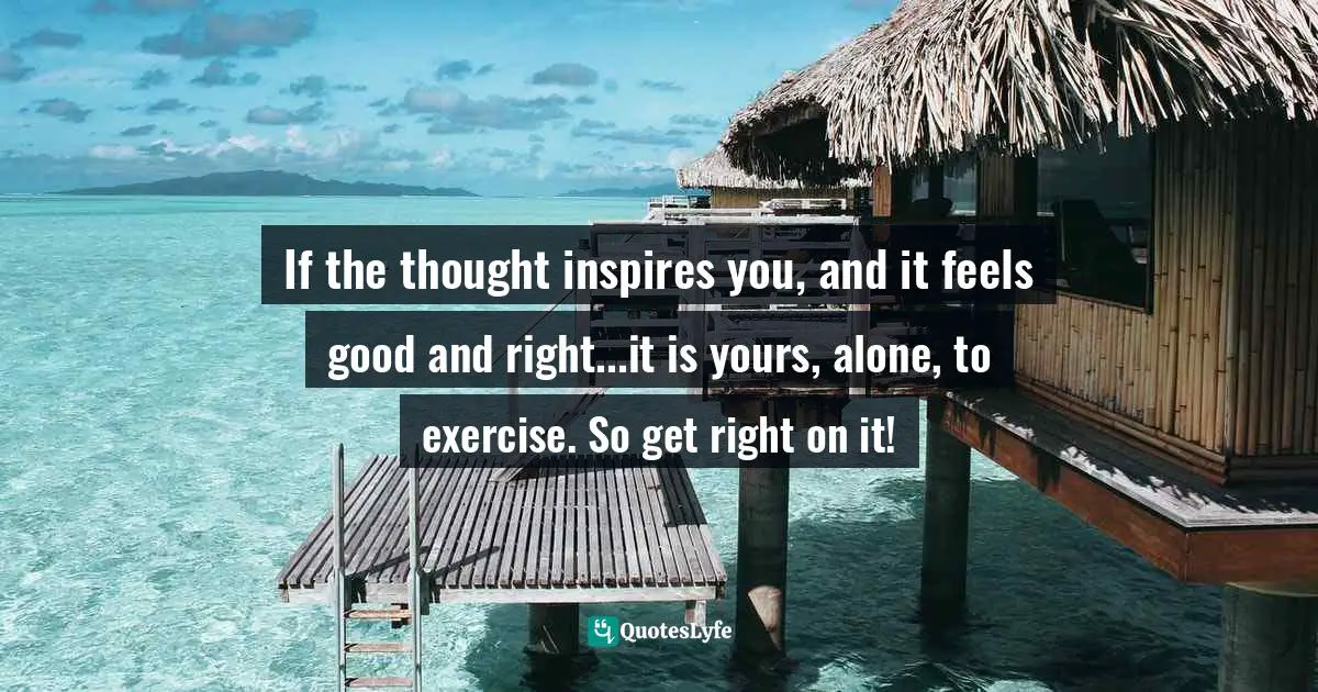 If the thought inspires you, and it feels good and right...it is yours, alone, to exercise. So get right on it!