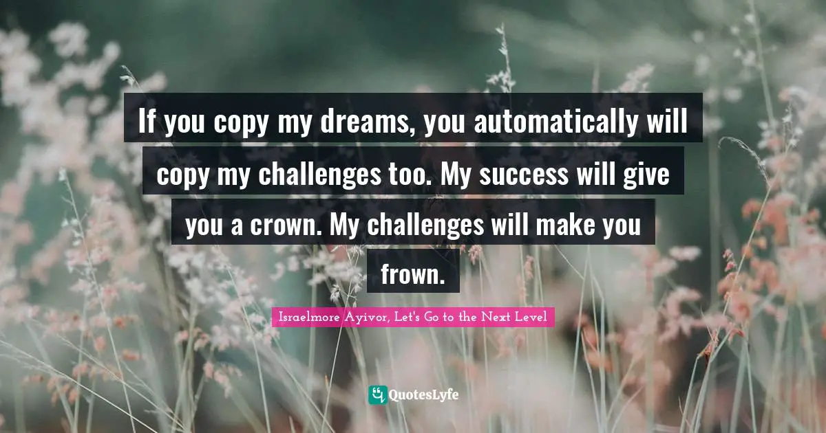 Israelmore Ayivor, Let's Go To The Next Level Quotes: "If you copy my dreams, you automatically will copy my challenges too. My success will give you a crown. My challenges will make you frown."