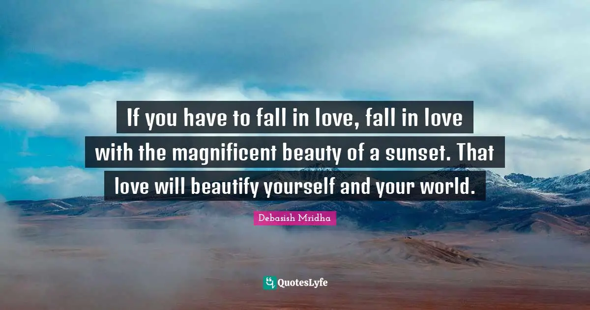 If you have to fall in love, fall in love with the magnificent beauty of a sunset. That love will beautify yourself and your world.