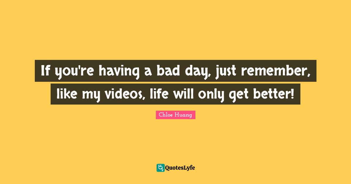 If you're having a bad day, just remember, like my videos, life will only get better!