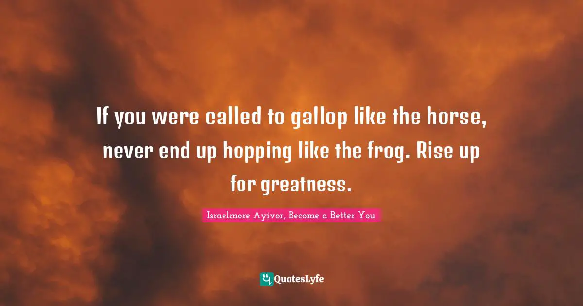 If you were called to gallop like the horse, never end up hopping like the frog. Rise up for greatness.