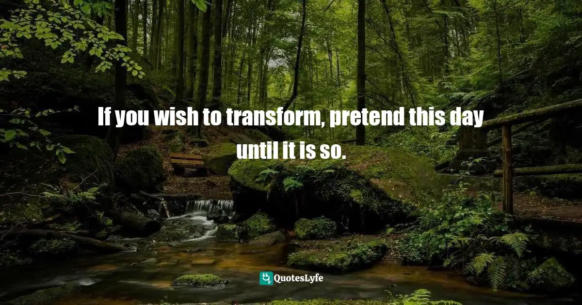 If you wish to transform, pretend this day until it is so.