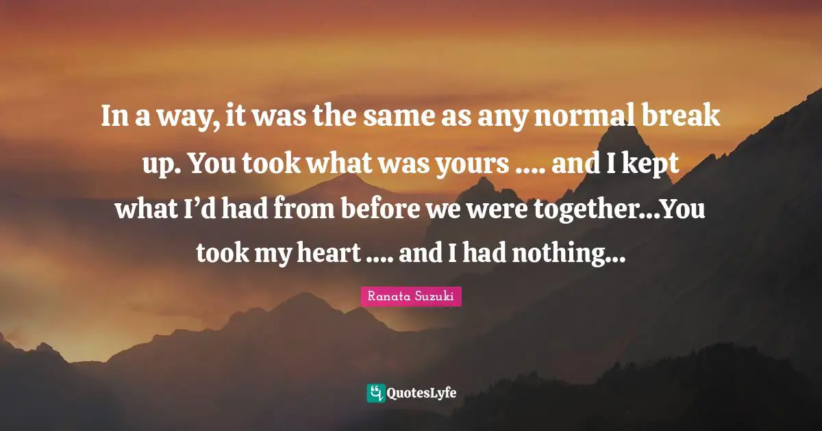 Ranata Suzuki Quotes: In a way, it was the same as any normal break up. You took what was yours …. and I kept what I’d had from before we were together…You took my heart …. and I had nothing…