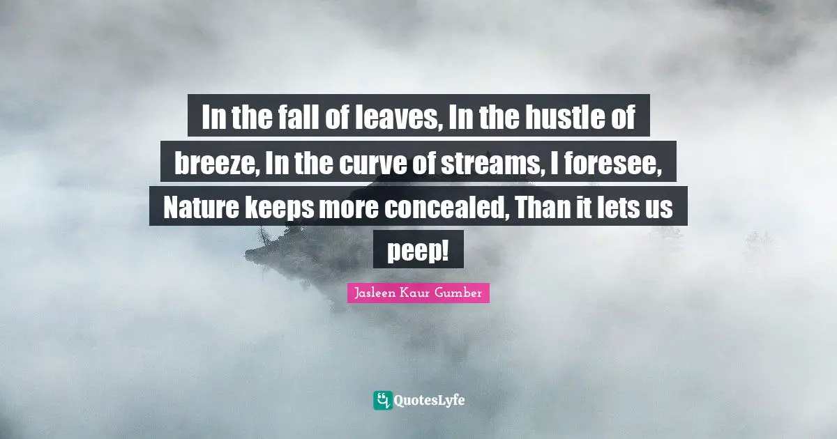Jasleen Kaur Gumber Quotes: "In the fall of leaves, In the hustle of breeze, In the curve of streams, I foresee, Nature keeps more concealed, Than it lets us peep!"