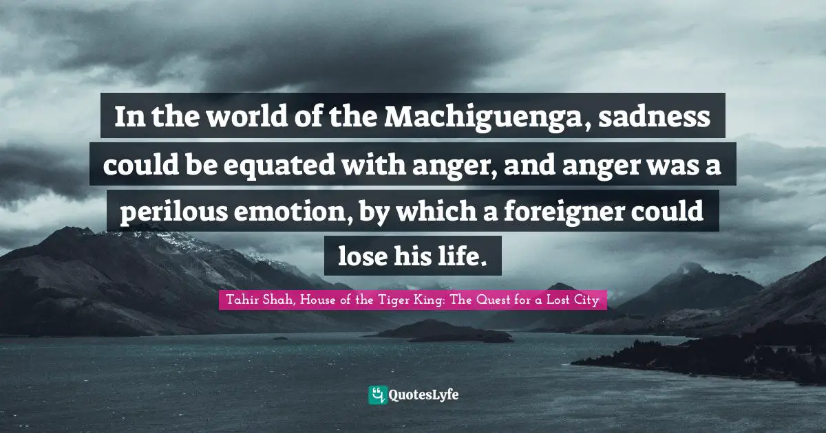Tahir Shah, House Of The Tiger King: The Quest For A Lost City Quotes: "In the world of the Machiguenga, sadness could be equated with anger, and anger was a perilous emotion, by which a foreigner could lose his life."