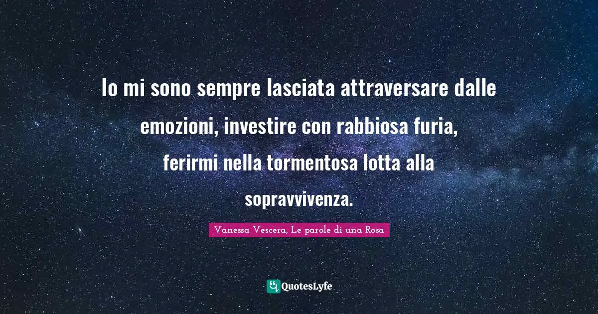 Io mi sono sempre lasciata attraversare dalle emozioni, investire con rabbiosa furia, ferirmi nella tormentosa lotta alla sopravvivenza.