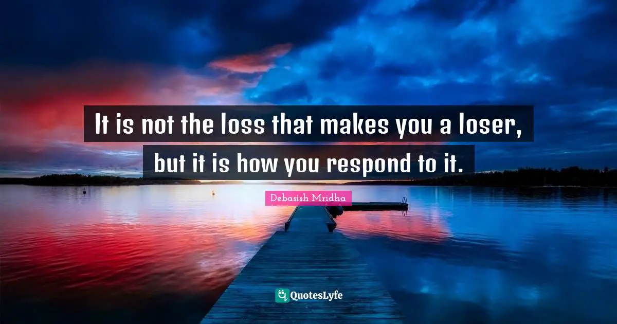 It is not the loss that makes you a loser, but it is how you respond to it.