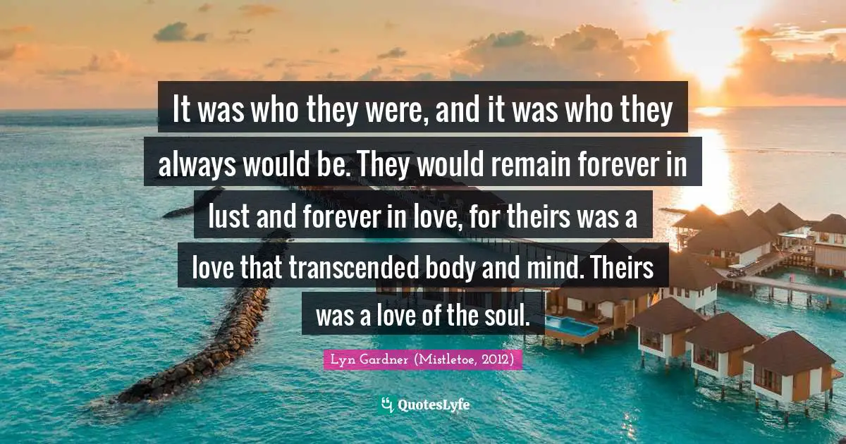 It was who they were, and it was who they always would be. They would remain forever in lust and forever in love, for theirs was a love that transcended body and mind. Theirs was a love of the soul.