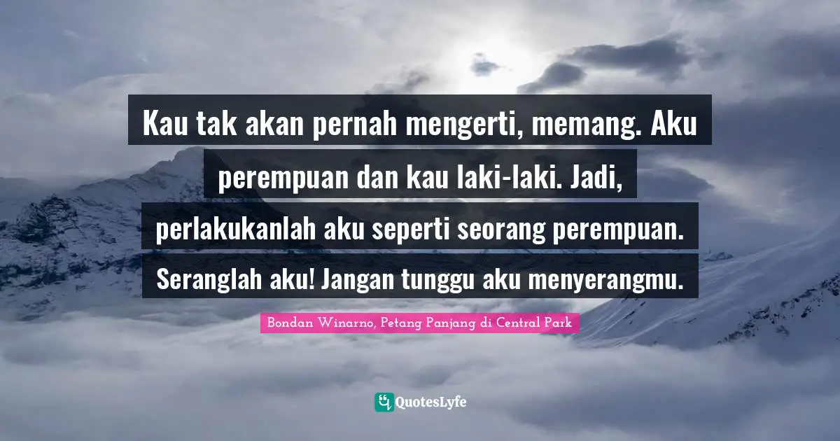 Kau tak akan pernah mengerti, memang. Aku perempuan dan kau laki-laki. Jadi, perlakukanlah aku seperti seorang perempuan. Seranglah aku! Jangan tunggu aku menyerangmu.