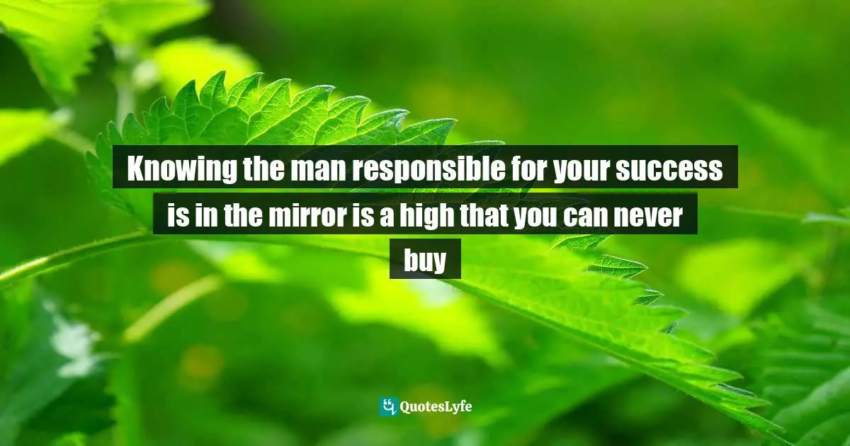 Knowing the man responsible for your success is in the mirror is a high that you can never buy