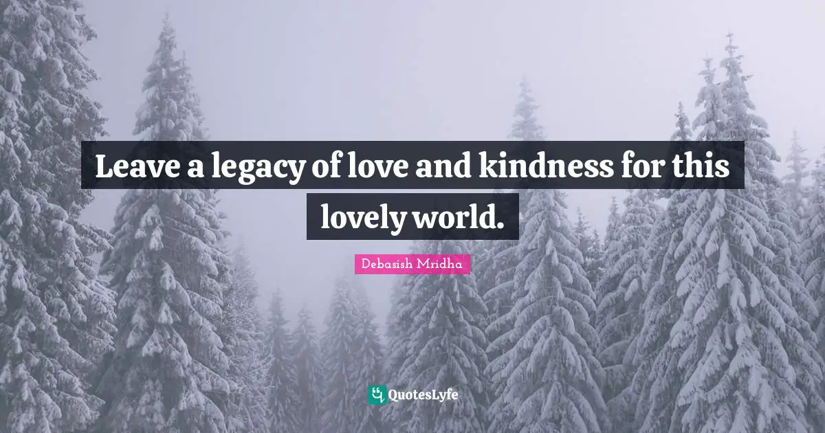Leave a legacy of love and kindness for this lovely world.