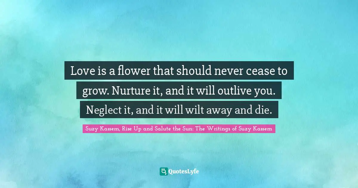 Suzy Kassem Quotes: "Love is a flower that should never cease to grow. Nurture it, and it will outlive you. Neglect it, and it will wilt away and die."