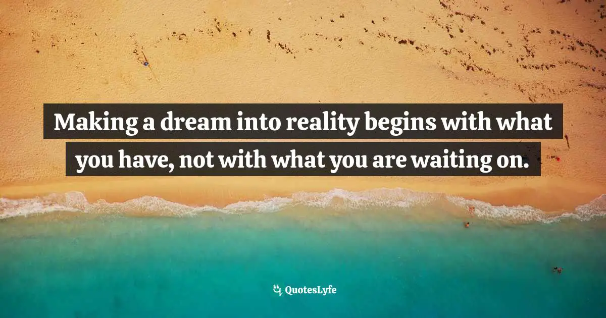 Making a dream into reality begins with what you have, not with what you are waiting on.