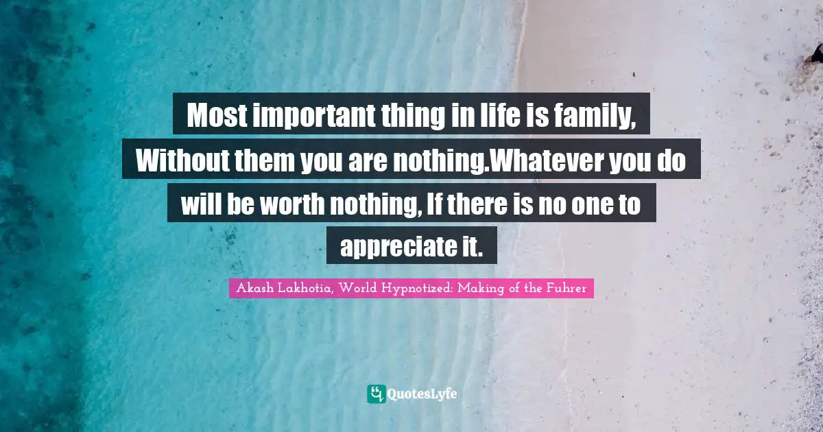 Most important thing in life is family, Without them you are nothing.Whatever you do will be worth nothing, If there is no one to appreciate it.