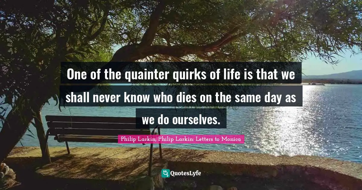 Philip Larkin, Philip Larkin: Letters To Monica Quotes: "One of the quainter quirks of life is that we shall never know who dies on the same day as we do ourselves."
