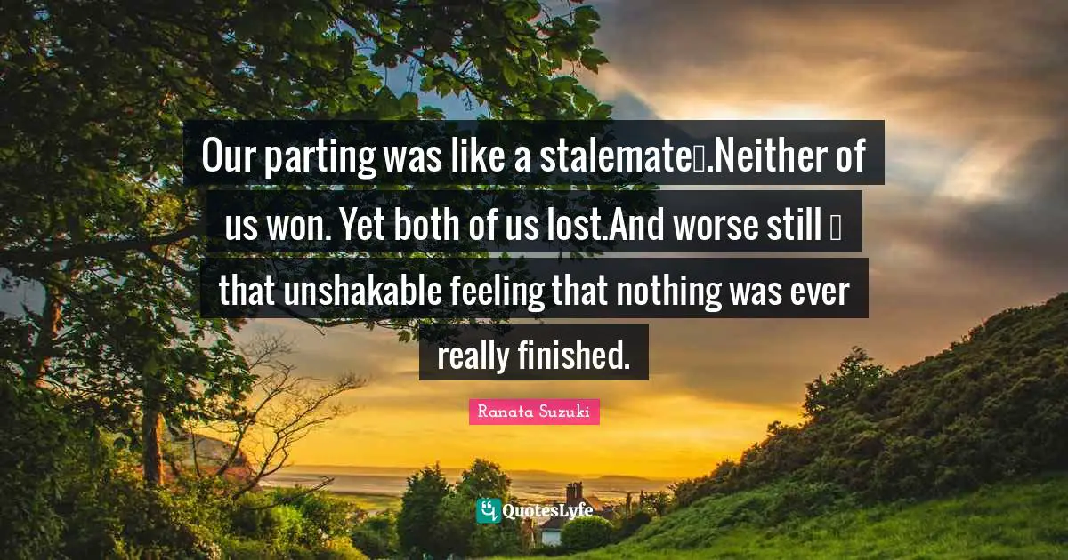 Ranata Suzuki Quotes: Our parting was like a stalemate….Neither of us won. Yet both of us lost.And worse still … that unshakable feeling that nothing was ever really finished.