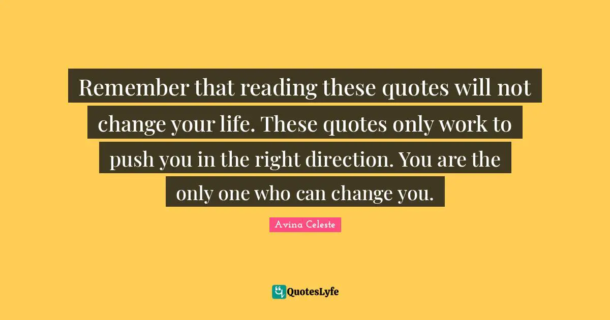Remember that reading these quotes will not change your life. These quotes only work to push you in the right direction. You are the only one who can change you.
