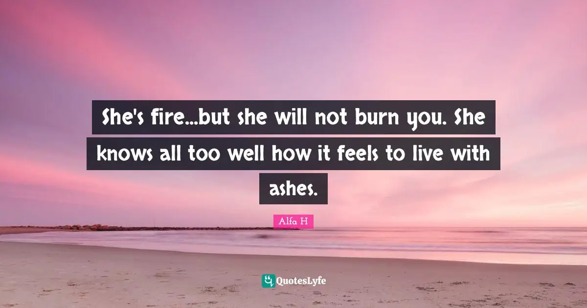 She's fire...but she will not burn you. She knows all too well how it feels to live with ashes.