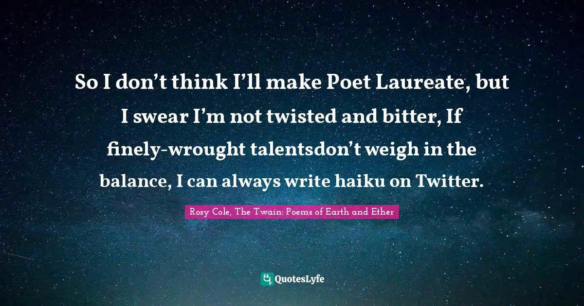 So I don’t think I’ll make Poet Laureate, but I swear I’m not twisted and bitter, If finely-wrought talentsdon’t weigh in the balance, I can always write haiku on Twitter.