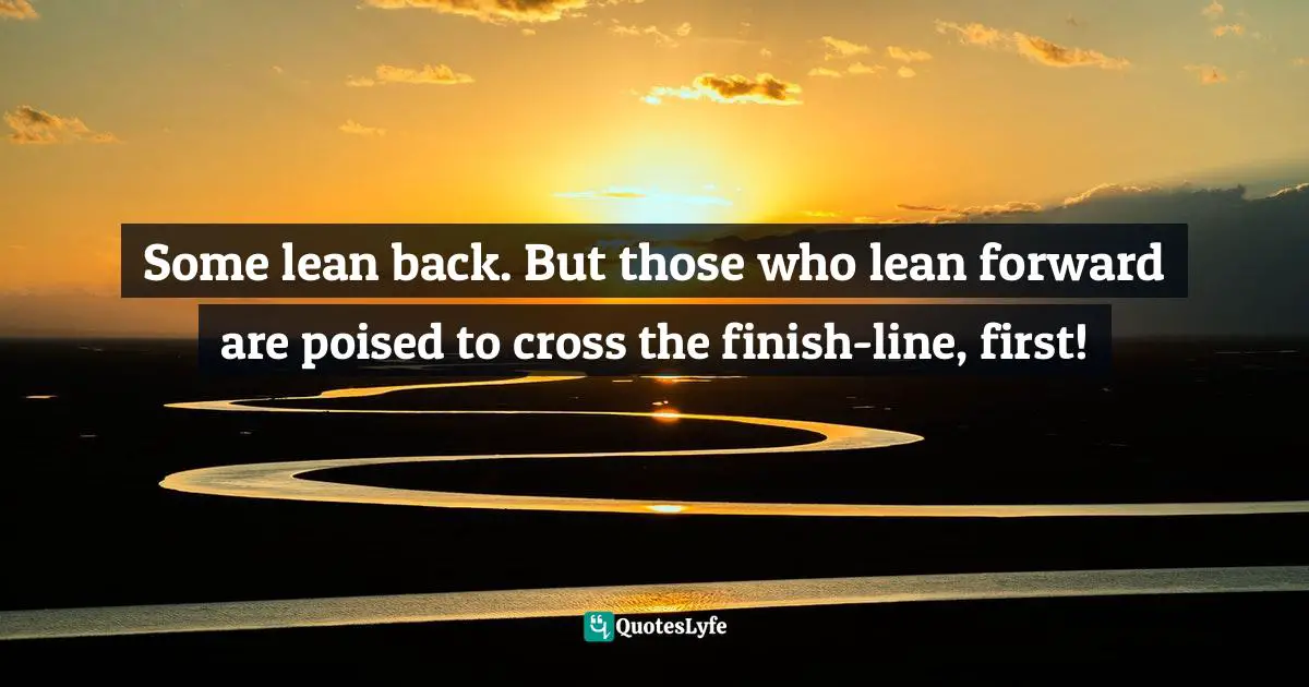 Some lean back. But those who lean forward are poised to cross the finish-line, first!