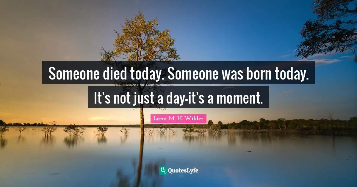 Someone died today. Someone was born today. It's not just a day—it's a moment.