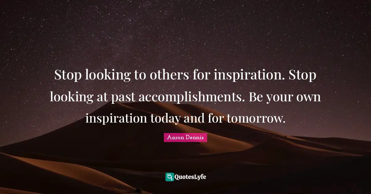 Stop looking to others for inspiration. Stop looking at past accomplishments. Be your own inspiration today and for tomorrow.